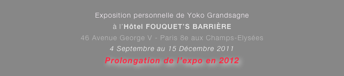 
Exposition personnelle de Yoko Grandsagne
à l’Hôtel FOUQUET’S BARRIÈRE 
46 Avenue George V - Paris 8e aux Champs-Elysées
4 Septembre au 15 Décembre 2011  
Prolongation de l’expo en 2012

