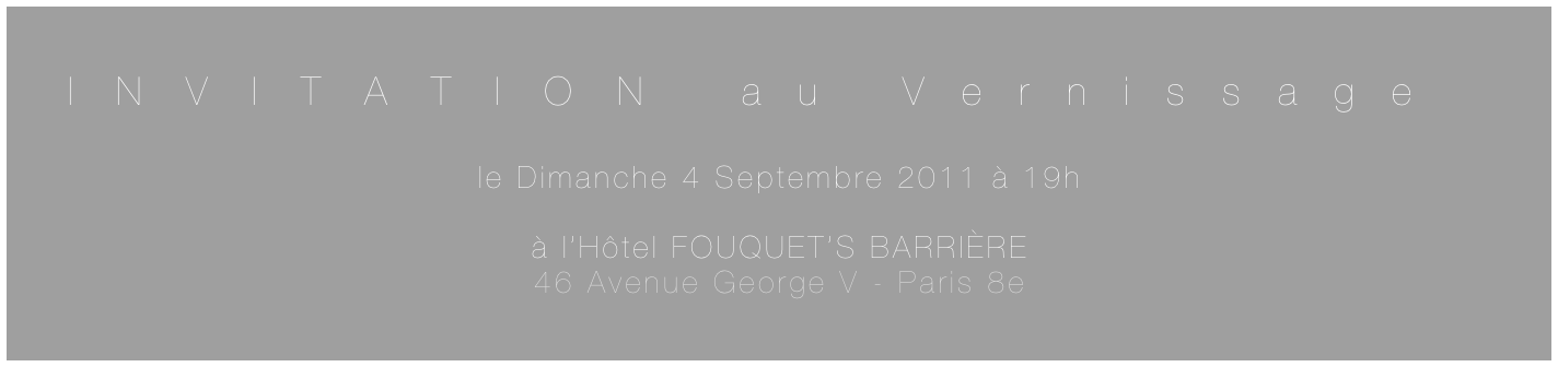 INVITATION au Vernissage

le Dimanche 4 Septembre 2011 à 19h

à l’Hôtel FOUQUET’S BARRIÈRE
46 Avenue George V - Paris 8e